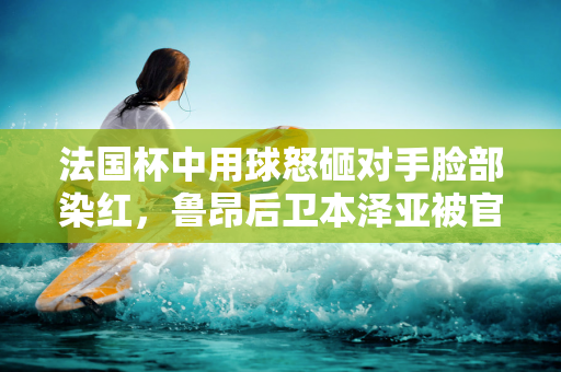 法国杯中用球怒砸对手脸部染红，鲁昂后卫本泽亚被官方禁赛7场