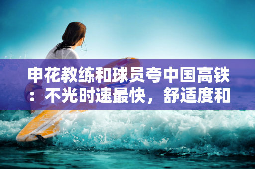 申花教练和球员夸中国高铁：不光时速最快，舒适度和效率世界最好