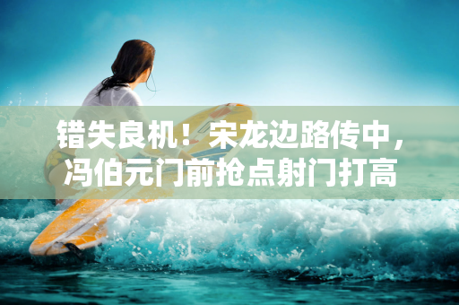 错失良机！宋龙边路传中，冯伯元门前抢点射门打高