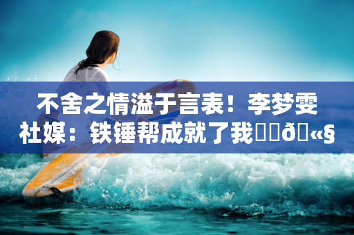 不舍之情溢于言表！李梦雯社媒：铁锤帮成就了我⚒️🫧❤️