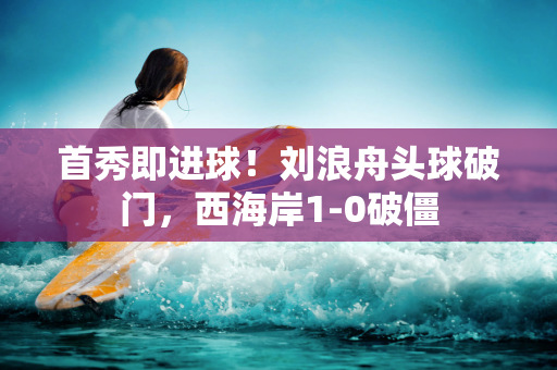 首秀即进球！刘浪舟头球破门，西海岸1-0破僵