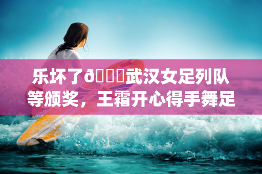 乐坏了😁武汉女足列队等颁奖，王霜开心得手舞足蹈&喜笑颜开