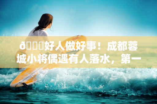 👍好人做好事！成都蓉城小将偶遇有人落水，第一时间协助完成救援